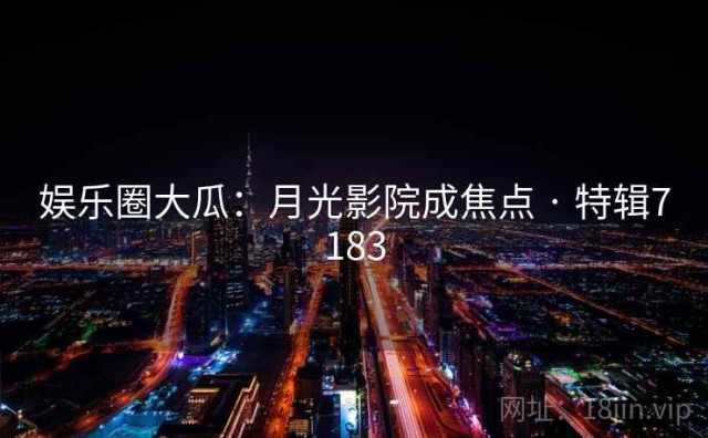 娱乐圈大瓜：月光影院成焦点 · 特辑7183