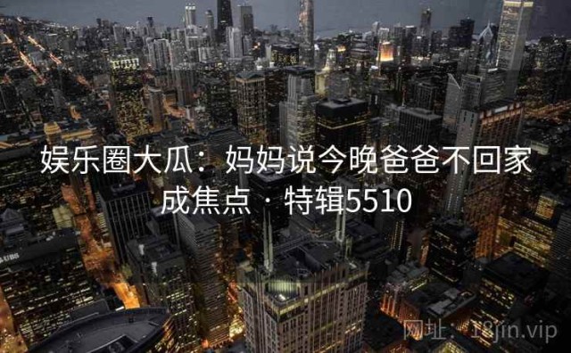娱乐圈大瓜：妈妈说今晚爸爸不回家成焦点 · 特辑5510