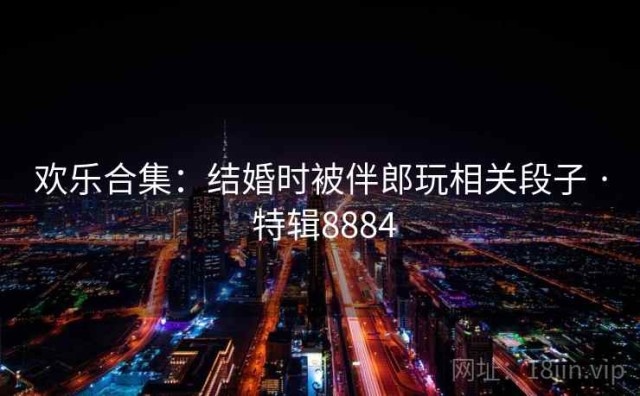 欢乐合集：结婚时被伴郎玩相关段子 · 特辑8884