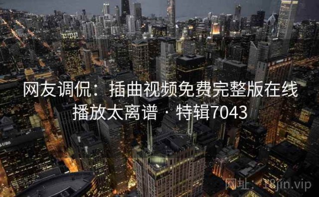 网友调侃：插曲视频免费完整版在线播放太离谱 · 特辑7043