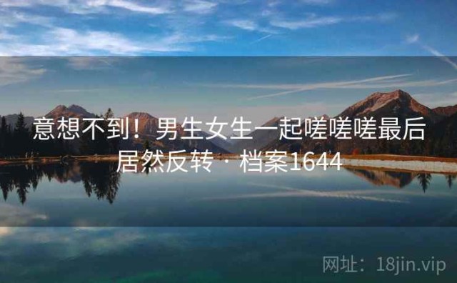 意想不到！男生女生一起嗟嗟嗟最后居然反转 · 档案1644