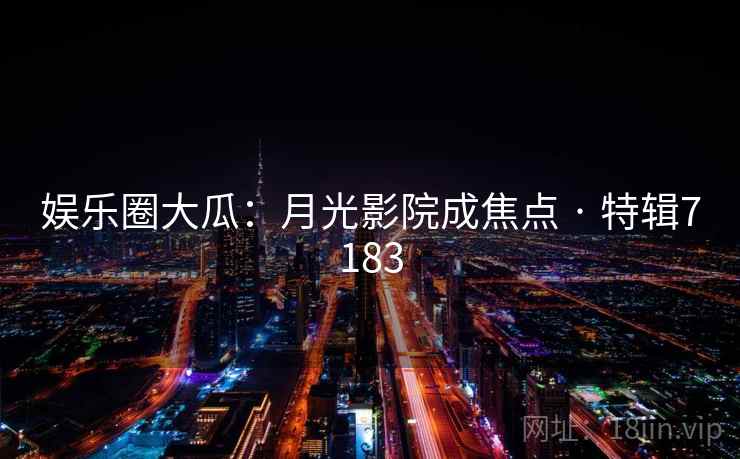 娱乐圈大瓜：月光影院成焦点 · 特辑7183