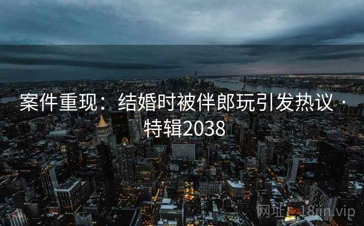 案件重现：结婚时被伴郎玩引发热议 · 特辑2038