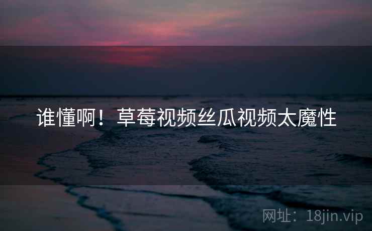 谁懂啊！草莓视频丝瓜视频太魔性