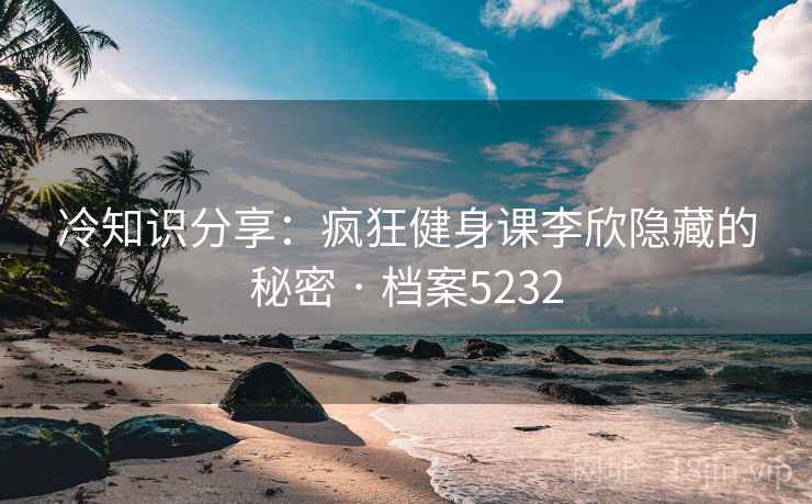 冷知识分享：疯狂健身课李欣隐藏的秘密 · 档案5232