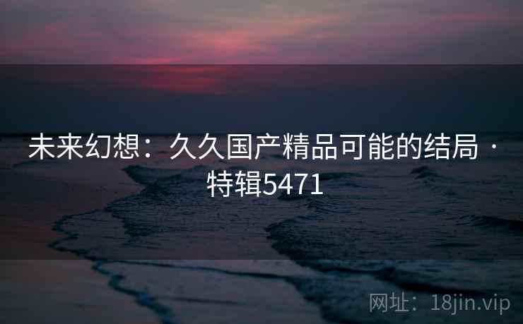 未来幻想：久久国产精品可能的结局 · 特辑5471