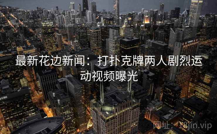 最新花边新闻:打扑克牌两人剧烈运动视频曝光 最新花边新闻:打扑克牌两人剧烈运动视频曝光
