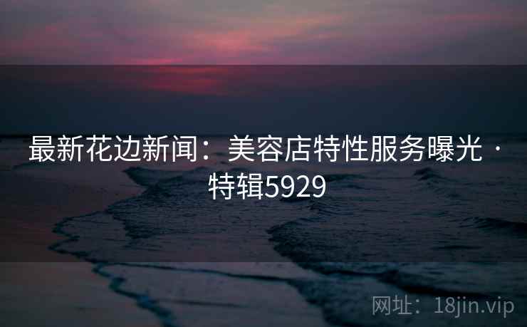 最新花边新闻：美容店特性服务曝光 · 特辑5929