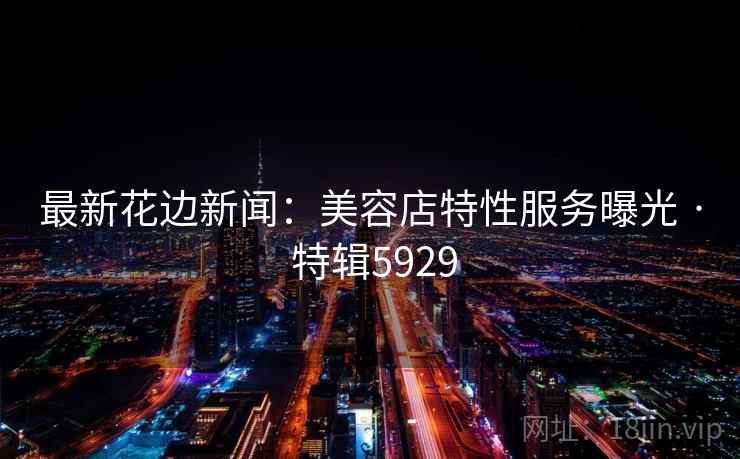 最新花边新闻:美容店特性服务曝光 · 特辑5929 最新花边新闻:美容店特性服务曝光 · 特辑5929