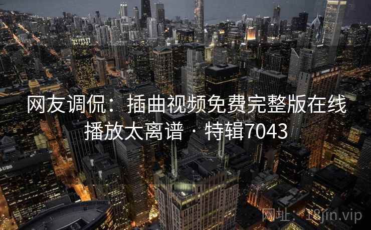 网友调侃：插曲视频免费完整版在线播放太离谱 · 特辑7043
