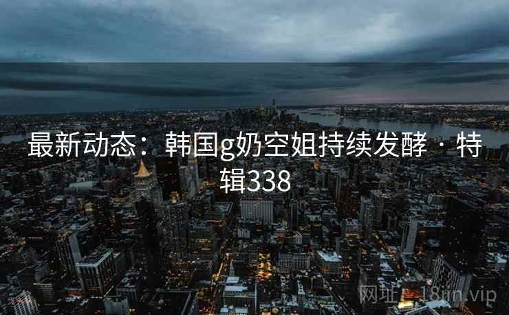 最新动态：韩国g奶空姐持续发酵 · 特辑338