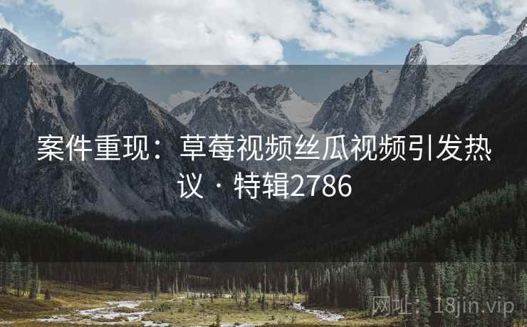 案件重现：草莓视频丝瓜视频引发热议 · 特辑2786