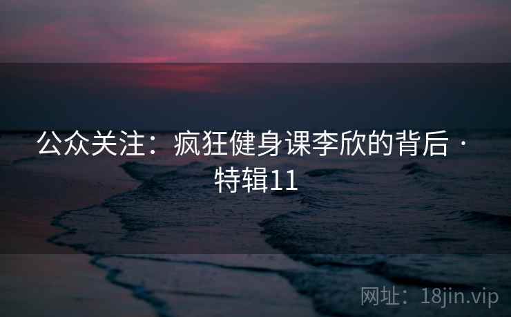 公众关注:疯狂健身课李欣的背后 · 特辑11 公众关注:疯狂健身课李欣的背后 · 特辑11