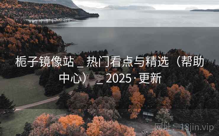 栀子镜像站 _ 热门看点与精选(帮助中心) _ 2025·更新 栀子镜像站 _ 热门看点与精选(帮助中心) _ 2025·更新
