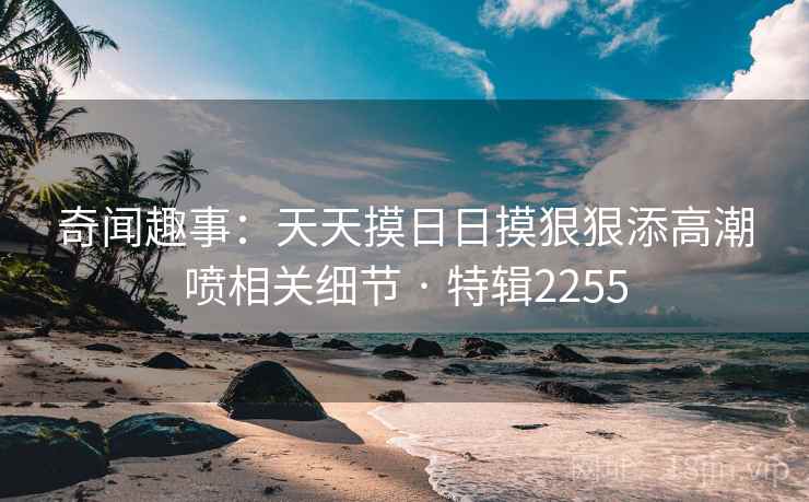 奇闻趣事：天天摸日日摸狠狠添高潮喷相关细节 · 特辑2255