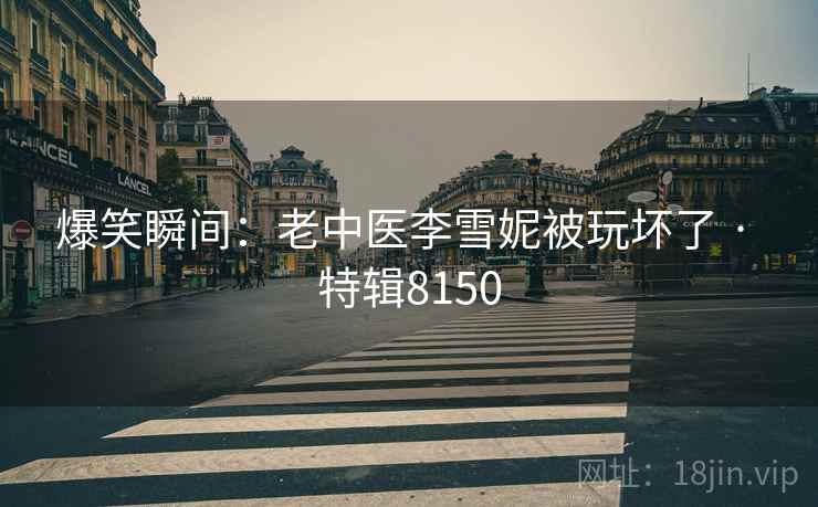 爆笑瞬间：老中医李雪妮被玩坏了 · 特辑8150