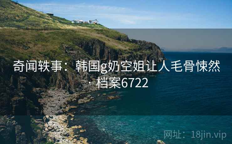 奇闻轶事:韩国g奶空姐让人毛骨悚然 · 档案6722 奇闻轶事:韩国g奶空姐让人毛骨悚然 · 档案6722
