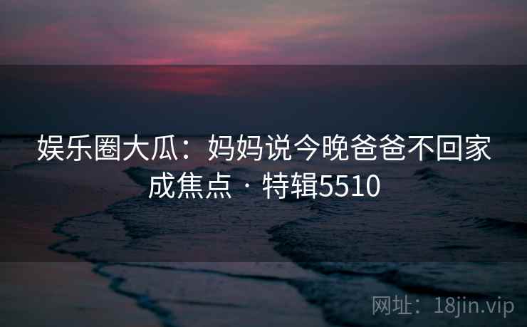 娱乐圈大瓜:妈妈说今晚爸爸不回家成焦点 · 特辑5510 娱乐圈大瓜:妈妈说今晚爸爸不回家成焦点 · 特辑5510
