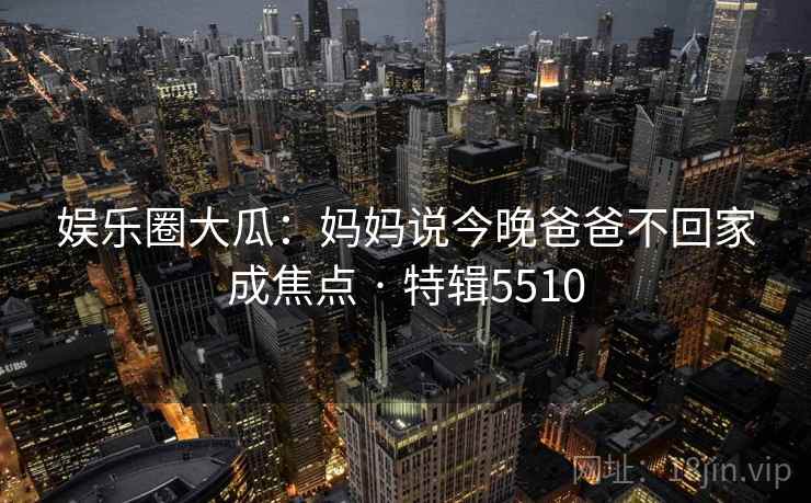 娱乐圈大瓜:妈妈说今晚爸爸不回家成焦点 · 特辑5510 娱乐圈大瓜:妈妈说今晚爸爸不回家成焦点 · 特辑5510