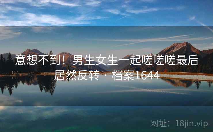 意想不到!男生女生一起嗟嗟嗟最后居然反转 · 档案1644 意想不到!男生女生一起嗟嗟嗟最后居然反转 · 档案1644